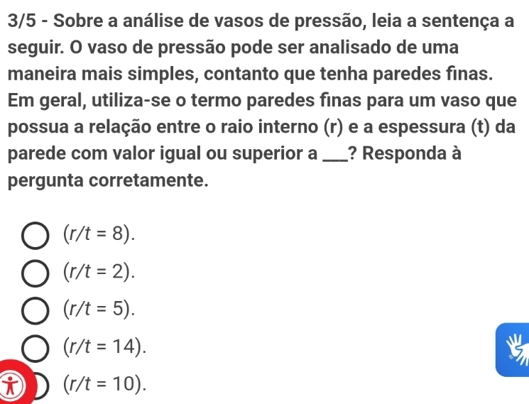 3/5 - Sobre a análise de vasos de pressão, leia a sentença a
seguir. O vaso de pressão pode ser analisado de uma
maneira mais simples, contanto que tenha paredes finas.
Em geral, utiliza-se o termo paredes finas para um vaso que
possua a relação entre o raio interno (r) e a espessura (t) da
parede com valor igual ou superior a _? Responda à
pergunta corretamente.
(r/t=8).
(r/t=2).
(r/t=5).
(r/t=14).
i (r/t=10).