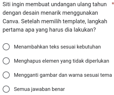 Siti ingin membuat undangan ulang tahun *
dengan desain menarik menggunakan
Canva. Setelah memilih template, langkah
pertama apa yang harus dia lakukan?
Menambahkan teks sesuai kebutuhan
Menghapus elemen yang tidak diperlukan
Mengganti gambar dan warna sesuai tema
Semua jawaban benar