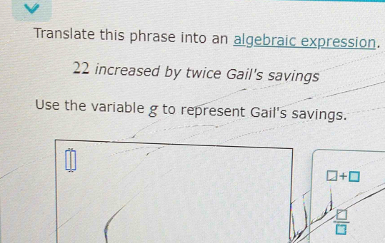 Translate this phrase into an algebraic expression.
22 increased by twice Gail's savings 
Use the variable g to represent Gail's savings.
=frac 9
□ +□
 8/□  