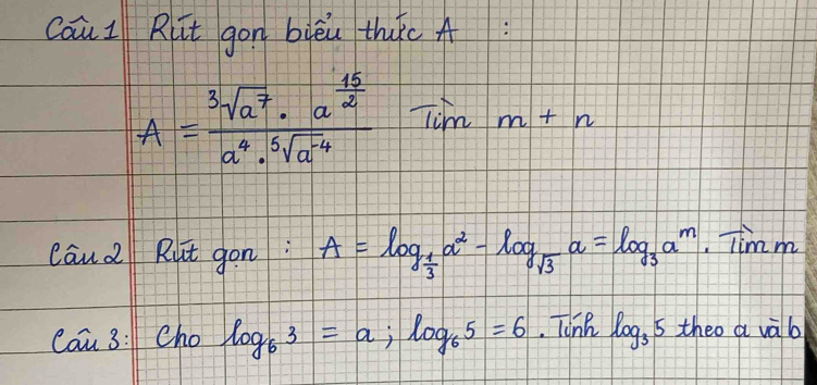 caui Rlt gon bièu thc A
A=frac sqrt[3](a^7)· a^(frac 15)2a^4· sqrt[5](a^(-4)) Tim+n 
cau2 Rut gon: A=log _ 1/3 a^2-log _sqrt(3)a=log _3a^m· Timm
Cau 3:1 Cho log _63=a; log _65=6. Tink log _3 5 theo a vàb