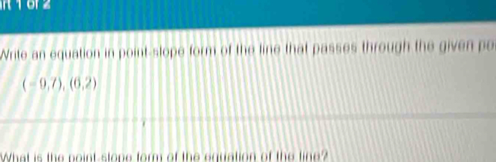 RT62 
Write an equation in point-slope form of the line that passes through the given po
(-9,7),(6,2)
What is the point-stope form of the equation of the line?