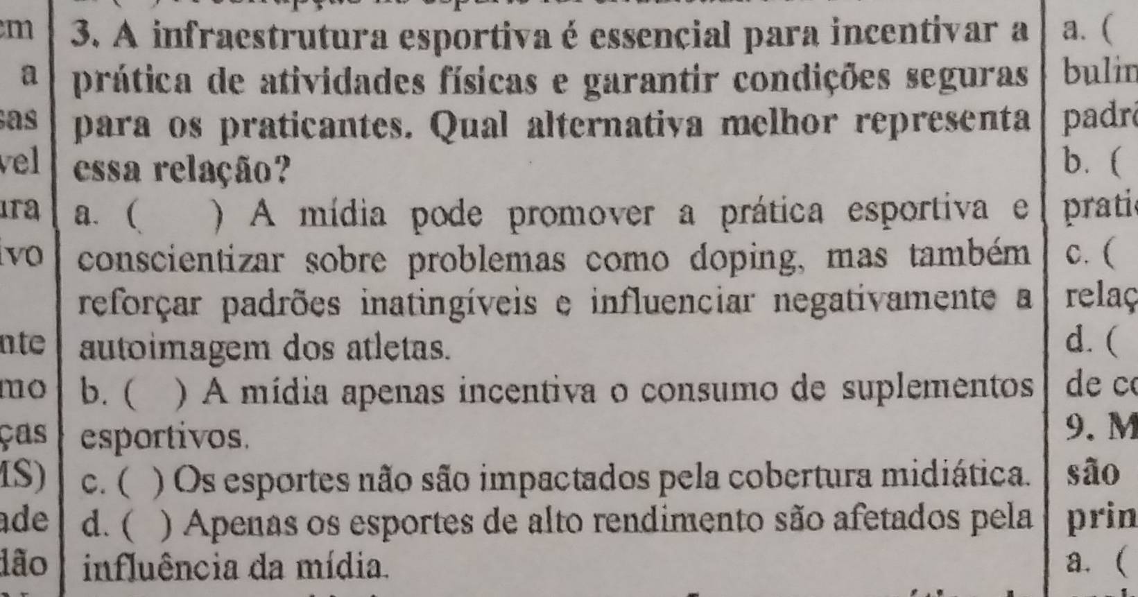 A infraestrutura esportiva é essencial para incentivar a a. (
a prática de atividades físicas e garantir condições seguras bulin
as para os praticantes. Qual alternativa melhor representa padr
vel essa relação?
b. (
ıra a. ( ) A mídia pode promover a prática esportiva e pratie
vo conscientizar sobre problemas como doping, mas também c. (
reforçar padrões inatingíveis e influenciar negativamente a relaç
nt autoimagem dos atletas.
d. (
mo b. ( ) A mídia apenas incentiva o consumo de suplementos de c
ças esportivos.
9. M
IS) c. ( ) Os esportes não são impactados pela cobertura midiática. são
ade d. ( ) Apenas os esportes de alto rendimento são afetados pela prin
dão influência da mídia. a. (