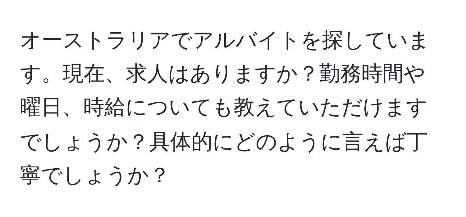 オーストラリアでアルバイトを探しています。現在、求人はありますか？勤務時間や曜日、時給についても教えていただけますでしょうか？具体的にどのように言えば丁寧でしょうか？