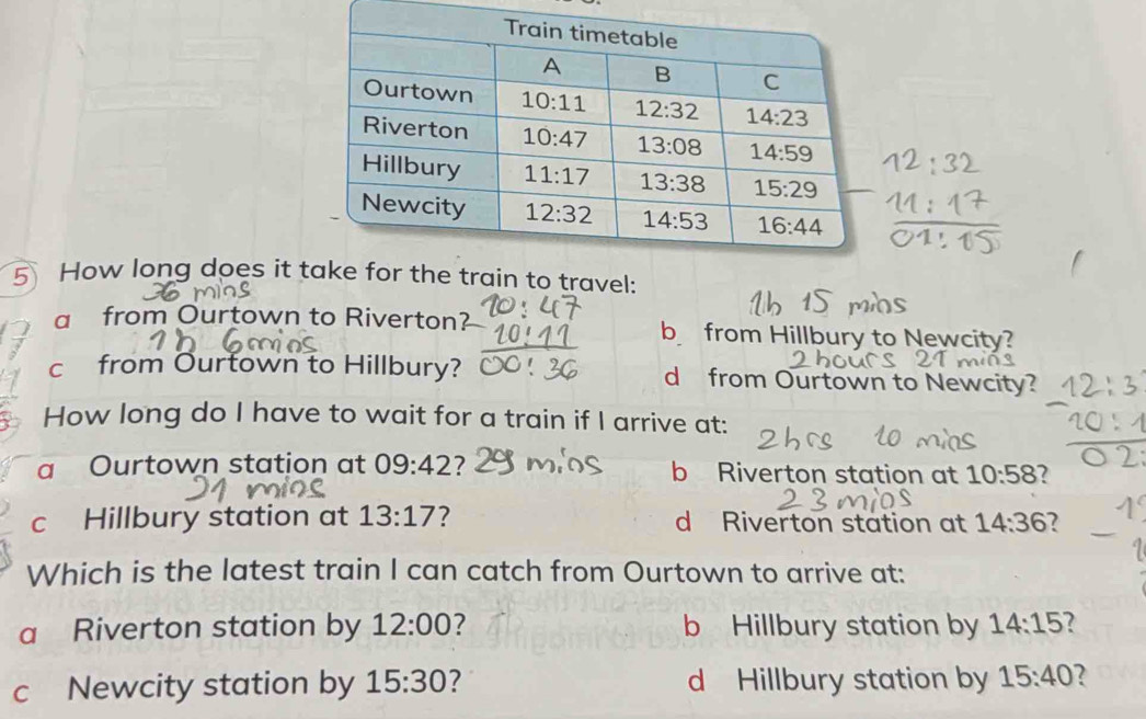 How long does it to travel:
a from Ourtown to Riverton? b from Hillbury to Newcity?
c from Ourtown to Hillbury? d from Ourtown to Newcity?
How long do I have to wait for a train if I arrive at:
a Ourtown station at 09:42 7 b Riverton station at 10:58 2
c Hillbury station at 13:17 ? d Riverton station at 14:36 7
Which is the latest train I can catch from Ourtown to arrive at:
a Riverton station by 12:00 ? b Hillbury station by 14:15 7
c Newcity station by 15:30 ? d Hillbury station by 15:40 ?