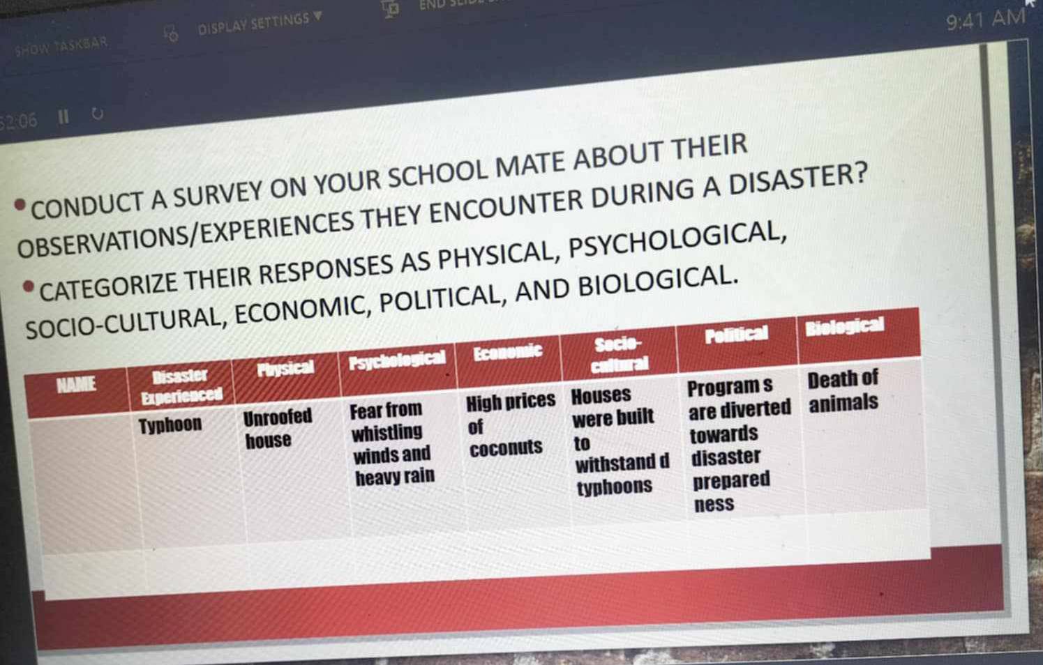 SHOW TASKBAR DISPLAY SETTINGS ▼ 
9:41 AM 
2:06 1 
CONDUCT A SURVEY ON YOUR SCHOOL MATE ABOUT THEIR 
OBSERVATIONS/EXPERIENCES THEY ENCOUNTER DURING A DISASTER? 
CATEGORIZE THEIR RESPONSES AS PHYSICAL, PSYCHOLOGICAL, 
OLITICAL, AND BIOLOGICAL.