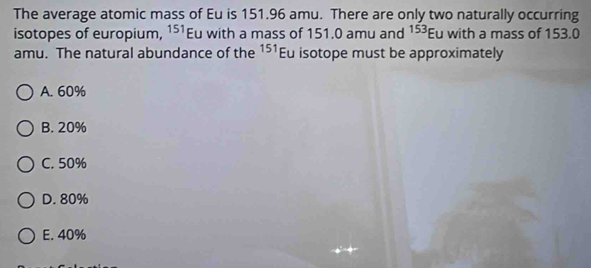 The average atomic mass of Eu is 151.96 amu. There are only two naturally occurring
isotopes of europium, 151 Eu with a mass of 151.0 amu and 153 Eu with a mass of 153.0
amu. The natural abundance of the 151 Eu isotope must be approximately
A. 60%
B. 20%
C. 50%
D. 80%
E. 40%