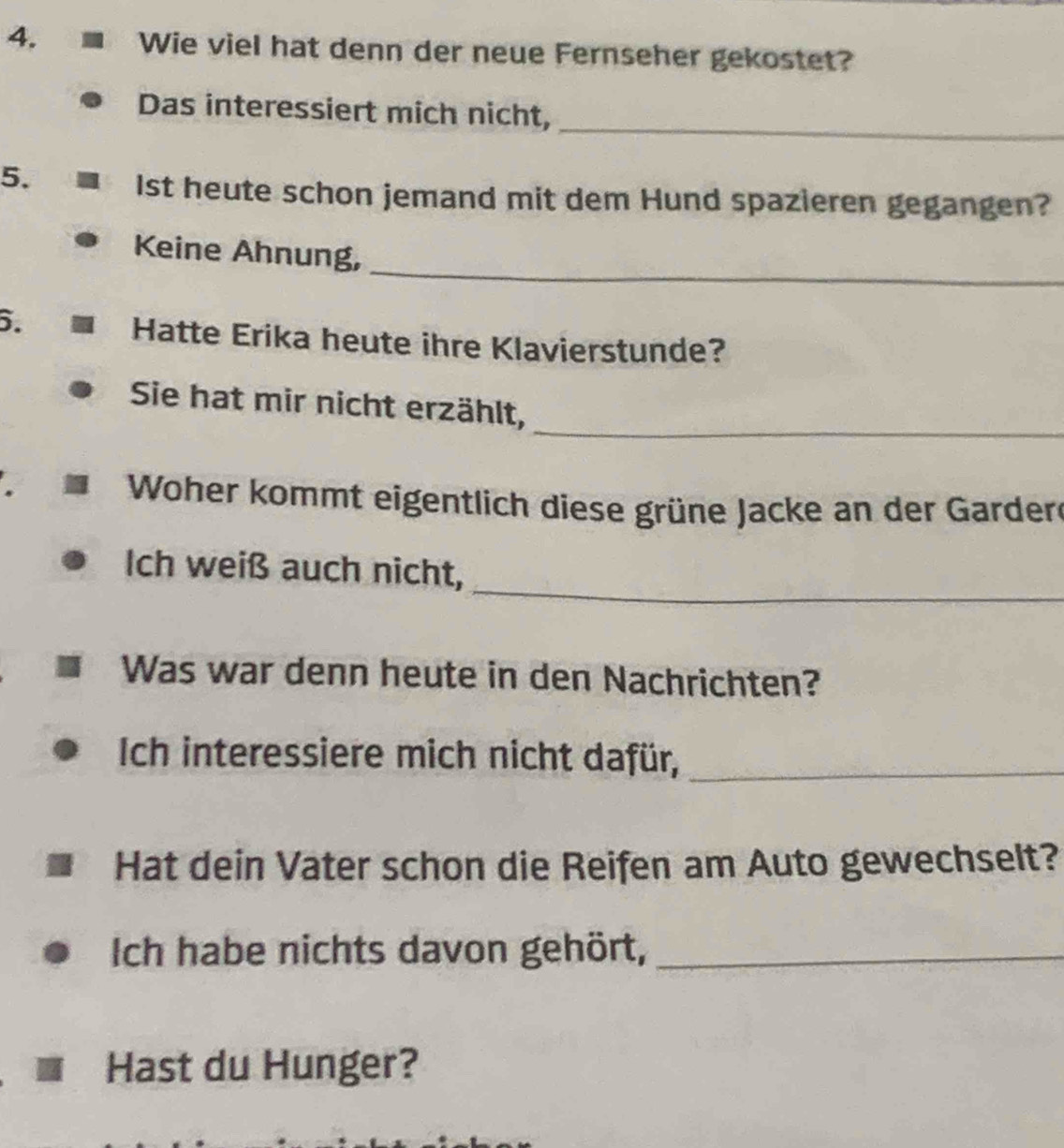 Wie viel hat denn der neue Fernseher gekostet? 
_ 
Das interessiert mich nicht, 
5. 
Ist heute schon jemand mit dem Hund spazieren gegangen? 
_ 
Keine Ahnung, 
6. 
Hatte Erika heute ihre Klavierstunde? 
_ 
Sie hat mir nicht erzählt, 
Woher kommt eigentlich diese grüne Jacke an der Gardere 
_ 
Ich weiß auch nicht, 
Was war denn heute in den Nachrichten? 
Ich interessiere mich nicht dafür,_ 
Hat dein Vater schon die Reifen am Auto gewechselt? 
Ich habe nichts davon gehört,_ 
Hast du Hunger?