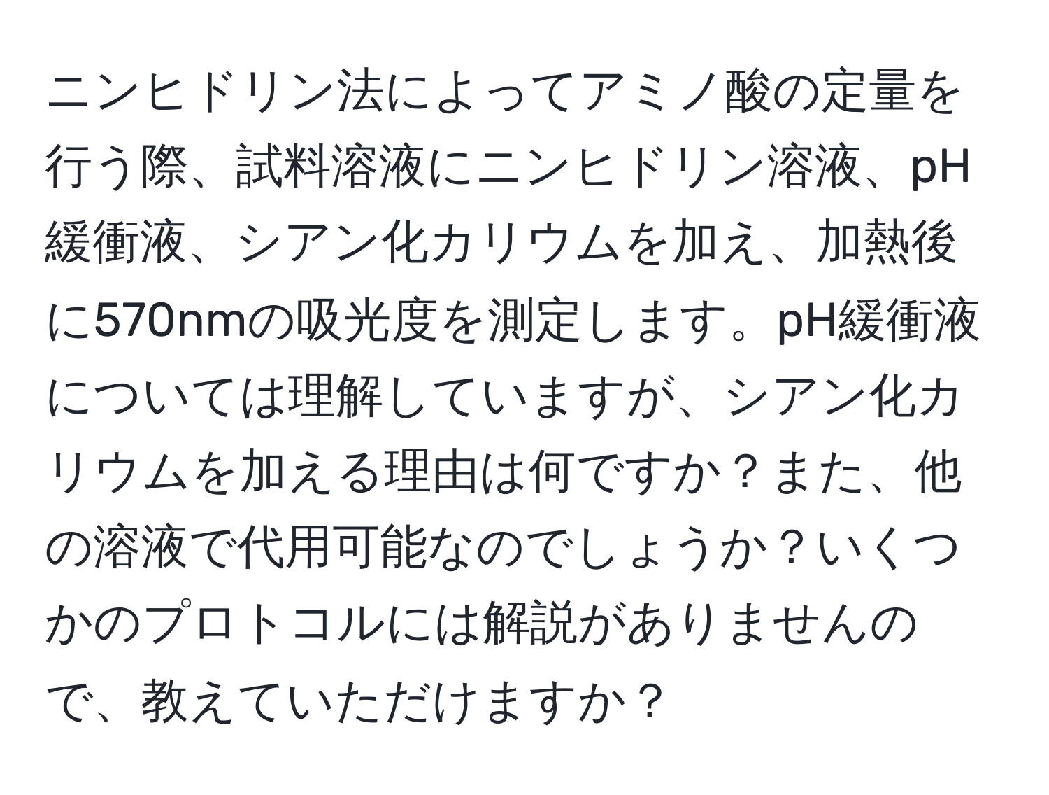 ニンヒドリン法によってアミノ酸の定量を行う際、試料溶液にニンヒドリン溶液、pH緩衝液、シアン化カリウムを加え、加熱後に570nmの吸光度を測定します。pH緩衝液については理解していますが、シアン化カリウムを加える理由は何ですか？また、他の溶液で代用可能なのでしょうか？いくつかのプロトコルには解説がありませんので、教えていただけますか？