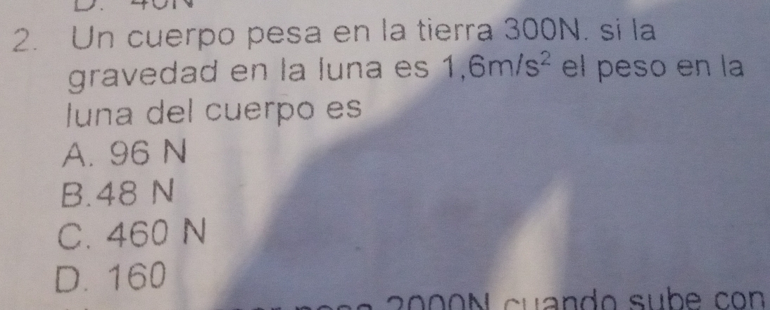 Un cuerpo pesa en la tierra 300N. si la
gravedad en la luna es 1,6m/s^2 el peso en la
luna del cuerpo es
A. 96 N
B. 48 N
C. 460 N
D. 160
g00N cuando subé con