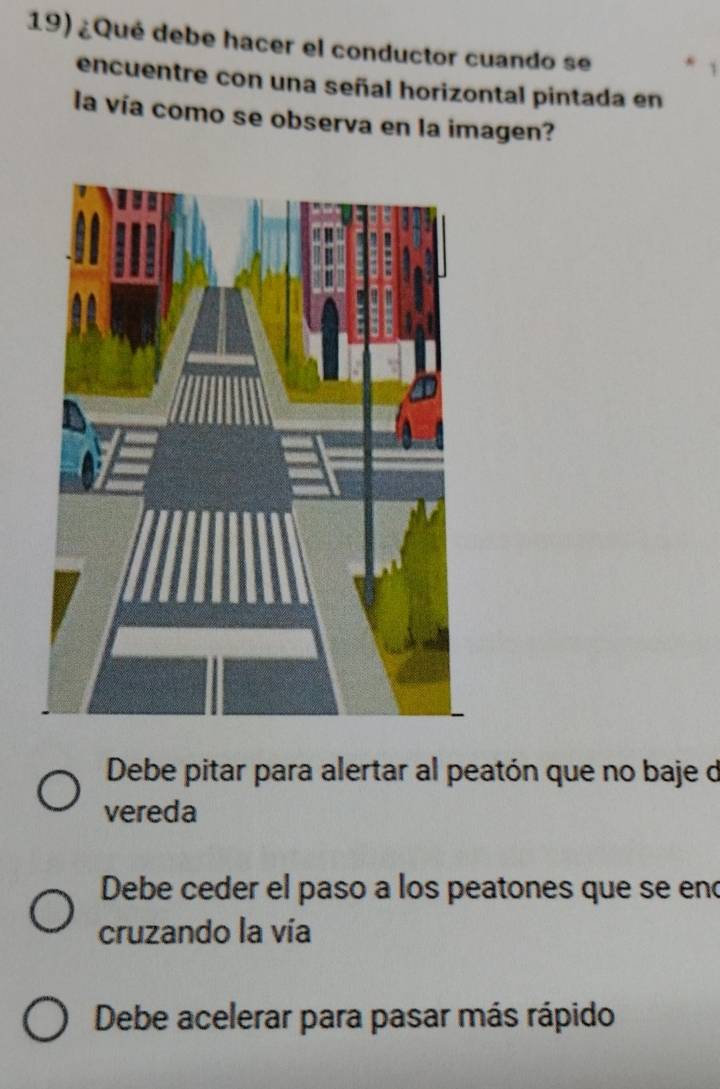 ¿Qué debe hacer el conductor cuando se
encuentre con una señal horizontal pintada en
la vía como se observa en la imagen?
Debe pitar para alertar al peatón que no baje d
vereda
Debe ceder el paso a los peatones que se eno
cruzando la vía
Debe acelerar para pasar más rápido