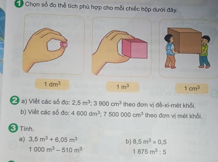 Chọn số đo thể tích phù hợp cho mỗi chiếc hộp dưới đây.
1dm^3
1m^3
1cm^3
2 a) Viết các số đo: 2,5m^3; 3900cm^3 theo đơn vị đề-xi-mét khối. 
b) Viết các số đo: 4600dm^3 ;7500000cm^3 theo đơn vị mét khối. 
3 Tính. 
a) 3,5m^3+6,05m^3
b) 8,5m^3* 0,5
1000m^3-510m^3
1875m^3:5