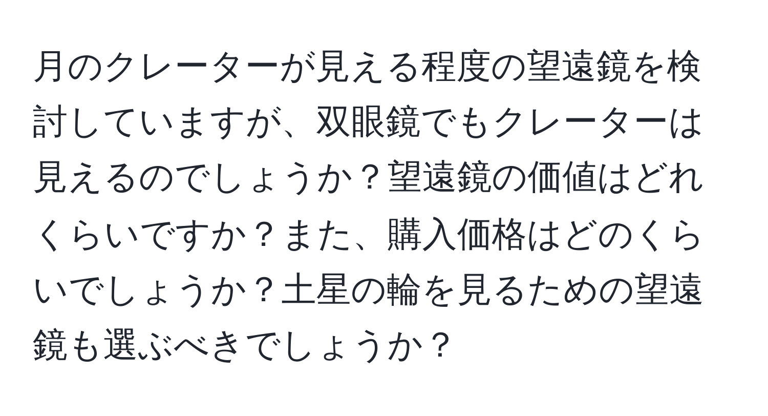 月のクレーターが見える程度の望遠鏡を検討していますが、双眼鏡でもクレーターは見えるのでしょうか？望遠鏡の価値はどれくらいですか？また、購入価格はどのくらいでしょうか？土星の輪を見るための望遠鏡も選ぶべきでしょうか？