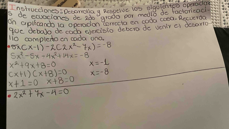 Instrucciones 8Dcearrollay Resuelvc los siguicntge operadiond 
s de ecuaciones de 2do grado por medio de factoricaci 
On apifcando 1a opcracion corrccta en cada coea. Recucrda 
goe debalo decada edercisio debora de venir c) desarro- 
li0 complexoon cada on0.
5x(x-1)-2(2x^2-7x)=-8
5x^2-5x-4x^2+14x=-8
x^2+9x+8=0
x=-1
(x+1)(x+8)=0 x=-8
x+1=0 x+8=0^ 2x^2+7x-4=0