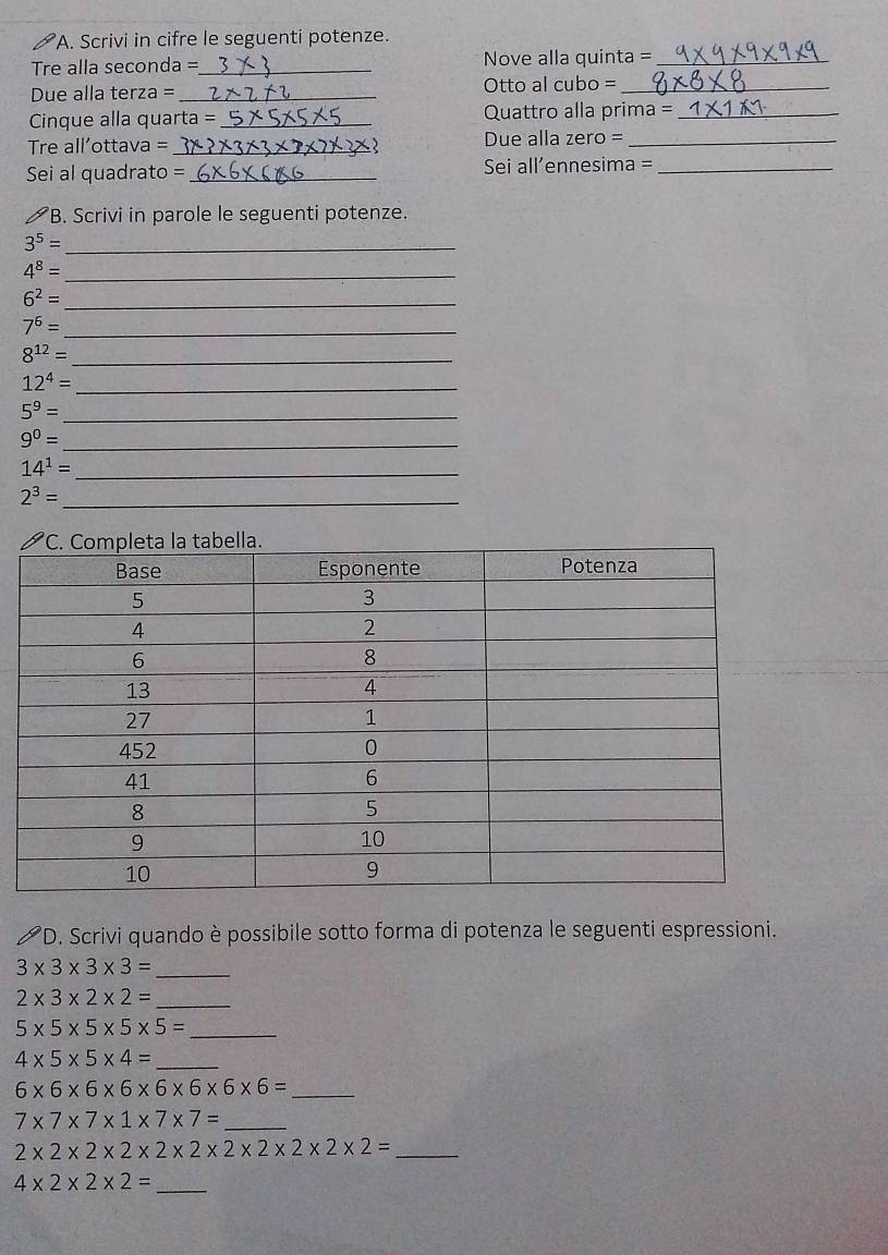 Scrivi in cifre le seguenti potenze. 
Tre alla seconda =_ Nove alla quinta =_ 
Due alla terza =_ Otto al cubo =_ 
Cinque alla quarta = _Quattro alla prima =_ 
Tre all'ottava = _Due alla zero =_ 
Sei al quadrato = _ Sei all’ennesima =_ 
B. Scrivi in parole le seguenti potenze. 
_ 3^5=
4^8= _
6^2= _ 
_ 7^6=
_ 8^(12)=
12^4= _
5^9= _
9^0= _
14^1= _
2^3= _ 
*D. Scrivi quando è possibile sotto forma di potenza le seguenti espressioni. 
_ 3* 3* 3* 3=
_ 2* 3* 2* 2=
5* 5* 5* 5* 5= _
4* 5* 5* 4= _ 
_ 6* 6* 6* 6* 6* 6* 6* 6=
_ 7* 7* 7* 1* 7* 7=
2* 2* 2* 2* 2* 2* 2* 2* 2* 2= _
4* 2* 2* 2= _