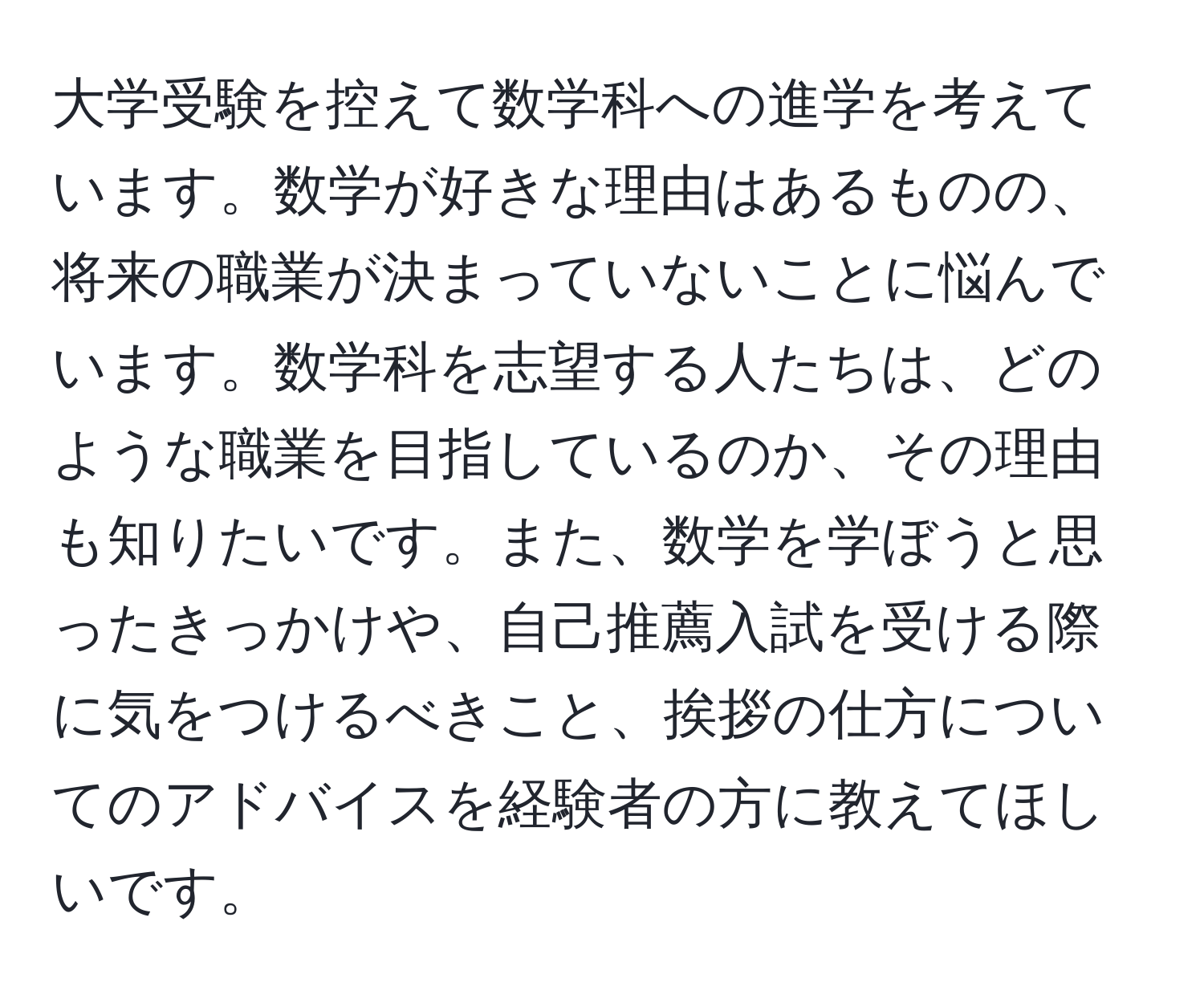 大学受験を控えて数学科への進学を考えています。数学が好きな理由はあるものの、将来の職業が決まっていないことに悩んでいます。数学科を志望する人たちは、どのような職業を目指しているのか、その理由も知りたいです。また、数学を学ぼうと思ったきっかけや、自己推薦入試を受ける際に気をつけるべきこと、挨拶の仕方についてのアドバイスを経験者の方に教えてほしいです。