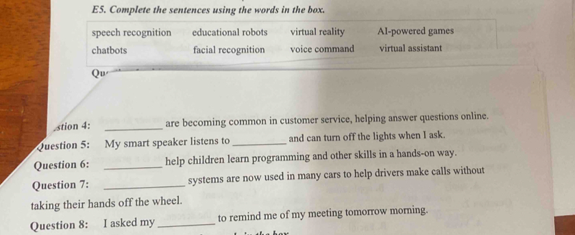 E5. Complete the sentences using the words in the box.
speech recognition educational robots virtual reality AI-powered games
chatbots facial recognition voice command virtual assistant
Qu
stion 4: _are becoming common in customer service, helping answer questions online.
Question 5: My smart speaker listens to _and can turn off the lights when I ask.
Question 6: _help children learn programming and other skills in a hands-on way.
Question 7: _systems are now used in many cars to help drivers make calls without
taking their hands off the wheel.
Question 8: I asked my _to remind me of my meeting tomorrow morning.