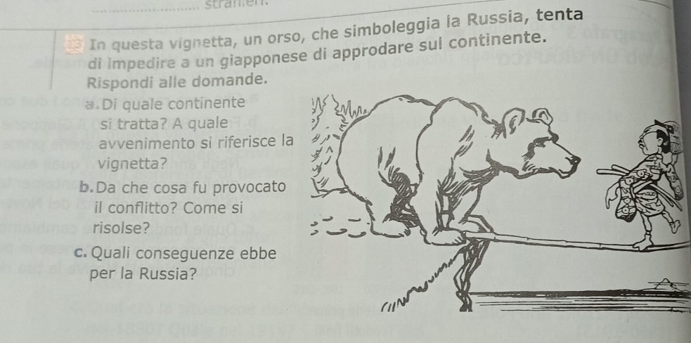 stranen 
In questa vignetta, un orso, che simboleggia la Russia, tenta 
di impedire a un giapponese di approdare sul continente. 
Rispondi alle domande. 
* Di quale continente 
si tratta? A quale 
avvenimento si riferisce l 
vignetta? 
b.Da che cosa fu provocato 
il conflitto? Come si 
risolse? 
c. Quali conseguenze ebbe 
per la Russia?