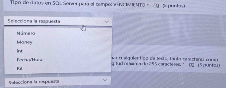 Tipo de datos en SQL Server para el campo: VENCIMIENTO * (5 puntos) 
Selecciona la respuesta 
Número 
Money 
int 
har cualquier tipo de texto, tanto caracteres como 
Fecha/Hora gitud máxima de 255 caracteres. * (5 puntos) 
Bit 
Selecciona la respuesta