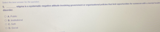 Select the beat answer for the quession
5. _stigma is a systematic negative attitude involving government or organizational policies that limit opportunities for someone with a mental healh
disorder.
A. Public
B. Irsttional
C. Self-
D. Social
