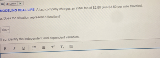 《》 Listen
MODELING REAL LIFE A taxi company charges an initial fee of $2.80 plus $3.50 per mile traveled.
a. Does the situation represent a function?
Yes 
If so, identify the independent and dependent variables.
B I u i T^2 T_2