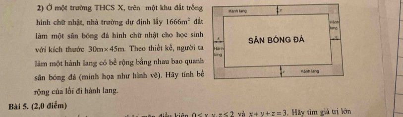 Ở một trường THCS X, trên một khu đất trống 
hình chữ nhật, nhà trường dự định lấy 1666m^2 đất 
làm một sân bóng đá hình chữ nhật cho học sinh 
với kích thước 30m* 45m. Theo thiết kế, người ta 
làm một hành lang có bề rộng bằng nhau bao quanh 
sân bóng đá (minh họa như hình vẽ). Hãy tính bề 
rộng của lối đi hành lang. 
Bài 5. (2,0 điểm)
0 và x+y+z=3. Hãy tìm giá trị lớn