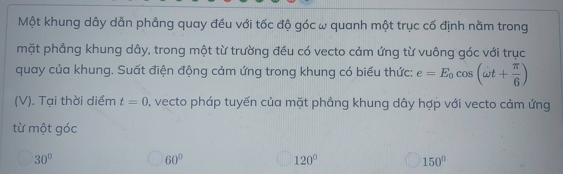 Một khung dây dẫn phẳng quay đều với tốc độ góc ω quanh một trục cố định nằm trong
mặt phẳng khung dây, trong một từ trường đều có vecto cảm ứng từ vuông góc với trục
quay của khung. Suất điện động cảm ứng trong khung có biểu thức: e=E_0cos (omega t+ π /6 )
(V). Tại thời diểm t=0 , vecto pháp tuyến của mặt phẳng khung dây hợp với vecto cảm ứng
từ một góc
30^0.
60°
120°
150°