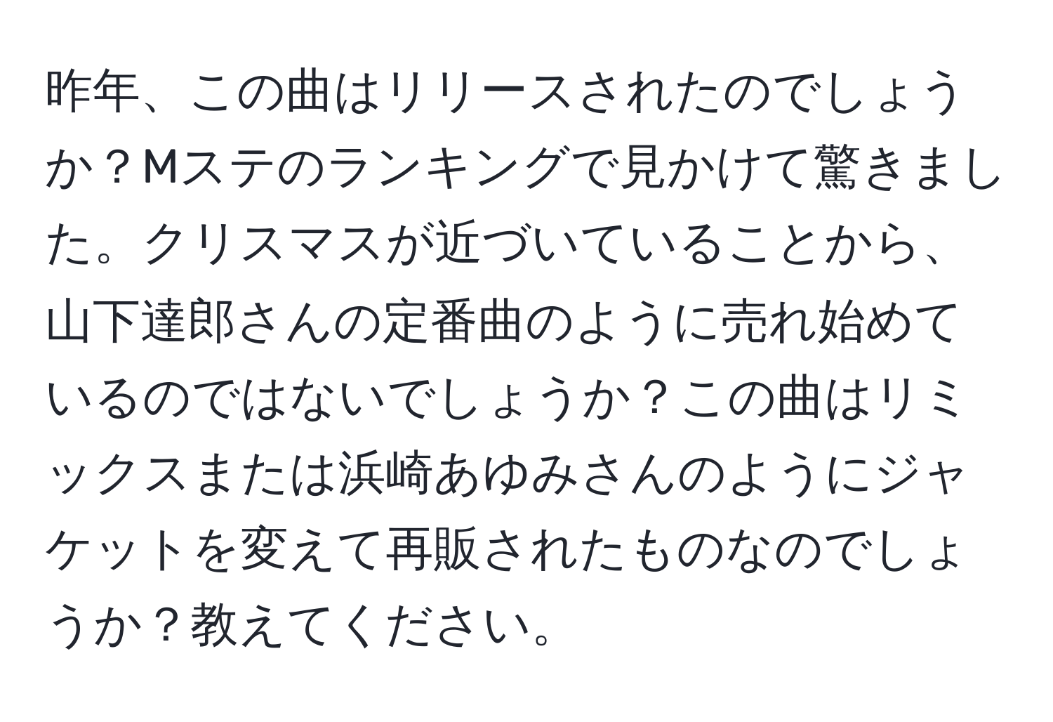 昨年、この曲はリリースされたのでしょうか？Mステのランキングで見かけて驚きました。クリスマスが近づいていることから、山下達郎さんの定番曲のように売れ始めているのではないでしょうか？この曲はリミックスまたは浜崎あゆみさんのようにジャケットを変えて再販されたものなのでしょうか？教えてください。