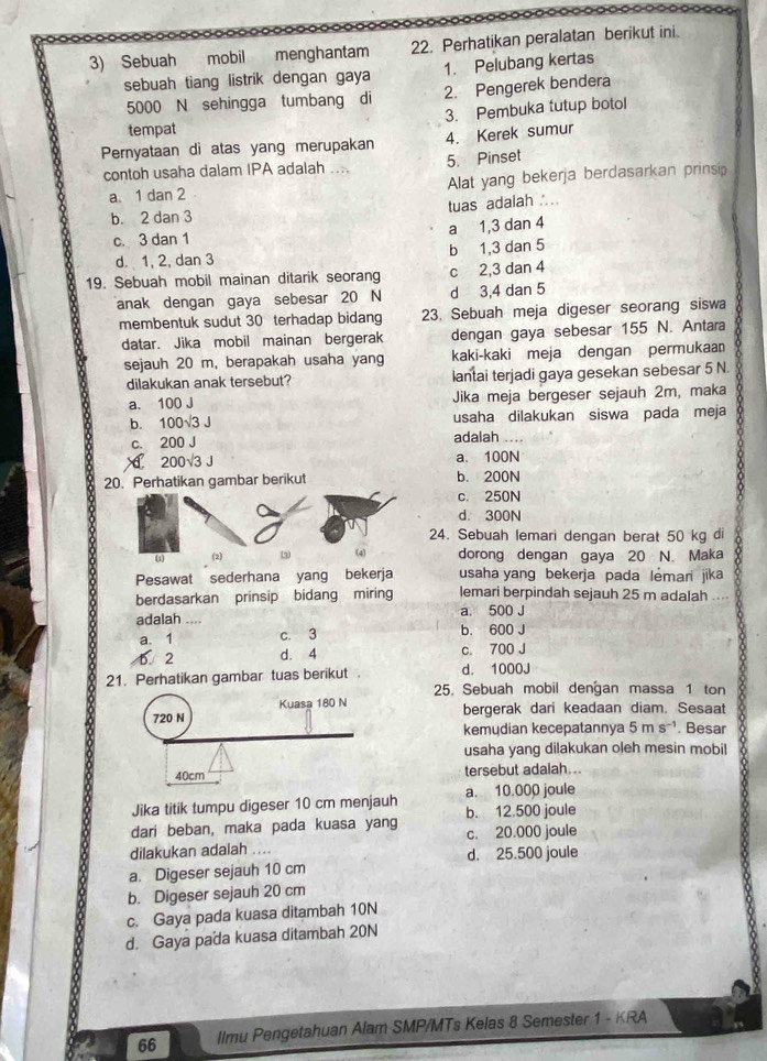 Sebuah  mobil menghantam 22. Perhatikan peralatan berikut ini.
sebuah tiang listrik dengan gaya 1. Pelubang kertas
5000 N sehingga tumbang di 2. Pengerek bendera
tempat 3. Pembuka tutup botol
Pernyataan di atas yang merupakan 4. Kerek sumur
contoh usaha dalam IPA adalah 5. Pinset
a. 1 dan 2 Alat yang bekerja berdasarkan prinsip
b. 2 dan 3 tuas adalah . ..
c. 3 dan 1 a 1,3 dan 4
d. 1, 2, dan 3 b 1,3 dan 5
19. Sebuah mobil mainan ditarik seorang c 2,3 dan 4
anak dengan gaya sebesar 20 N d 3,4 dan 5
membentuk sudut 30 terhadap bidang 23. Sebuah meja digeser seorang siswa
datar. Jika mobil mainan bergerak dengan gaya sebesar 155 N. Antara
sejauh 20 m, berapakah usaha yang kaki-kaki meja dengan permukaan
dilakukan anak tersebut? lantai terjadi gaya gesekan sebesar 5 N.
a. 100 J Jika meja bergeser sejauh 2m, maka
b. 100√3 J usaha dilakukan siswa pada meja
c. 200 J
adalah ....
1 200√3 J a. 100N
20. Perhatikan gambar berikut b. 200N
c. 250N
d. 300N
24. Sebuah lemari dengan berat 50 kg di
(1 (2) 3 dorong dengan gaya 20 N. Maka Y
Pesawat sederhana yang bekerja usaha yang bekerja pada lemari jika
berdasarkan prinsip bidang miring lemari berpindah sejauh 25 m adalah ...
a. 500 J
adalah .... b. 600 J
a. 1 c. 3
6. 2 d. 4 c. 700 J
21. Perhatikan gambar tuas berikut d. 1000J
25. Sebuah mobil dengan massa 1 ton
bergerak dari keadaan diam. Sesaat
kemudian kecepatannya 5ms^(-1). Besar
usaha yang dilakukan oleh mesin mobil
tersebut adalah ..
Jika titik tumpu digeser 10 cm menjauh a. 10.000 joule
dari beban, maka pada kuasa yang b. 12.500 joule
dilakukan adalah .... c. 20.000 joule
a. Digeser sejauh 10 cm d. 25.500 joule
b. Digeser sejauh 20 cm
c. Gaya pada kuasa ditambah 10N
d. Gaya pada kuasa ditambah 20N
66 llmu Pengetahuan Alam SMP/MTs Kelas 8 Semester 1 - KRA