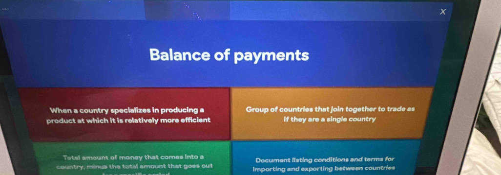 Balance of payments 
When a country specializes in producing a Group of countries that join together to trade as 
product at which it is relatively more efficient if they are a single country 
Total amount of monay that comes into a 
Document listing conditions and terms for 
country, minus the total amount that goes out importing and exporting between countries