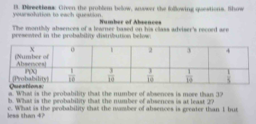 Directions: Given the problem below, answer the following questions. Show
yoursolution to each question.
Number of Absences
The monthly absences of a learner based on his class adviser's record are
presented in the probability distribution below:
a. What is the probability that the number of absences is more than 3?
b. What is the probability that the number of absences is at least 2?
c. What is the probability that the number of absences is greater than 1 but
less than 4?