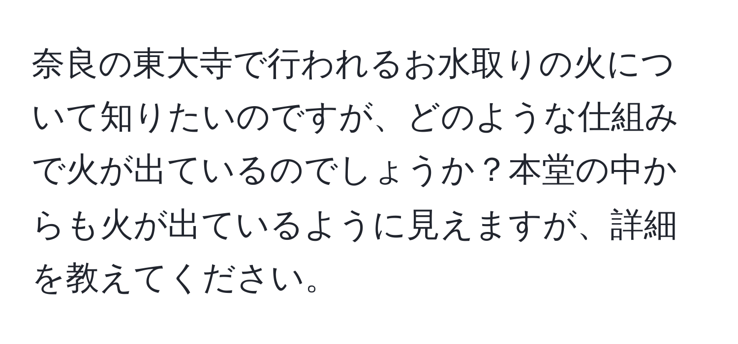 奈良の東大寺で行われるお水取りの火について知りたいのですが、どのような仕組みで火が出ているのでしょうか？本堂の中からも火が出ているように見えますが、詳細を教えてください。