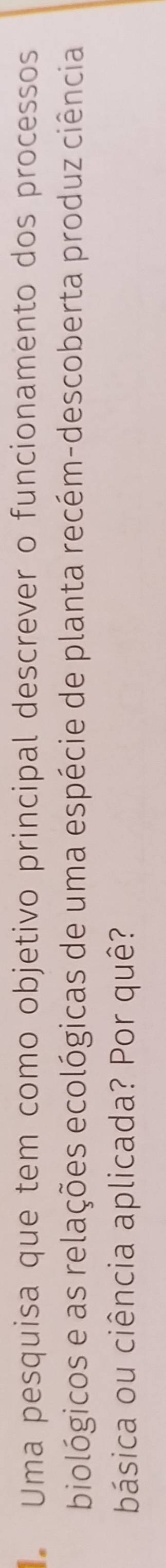 Uma pesquisa que tem como objetivo principal descrever o funcionamento dos processos 
biológicos e as relações ecológicas de uma espécie de planta recém-descoberta produz ciência 
básica ou ciência aplicada? Por quê?