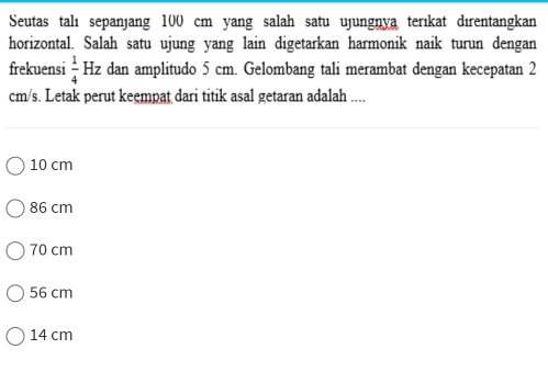 Seutas talı sepanjang 100 cm yang salah satu ujungnya terıkat dɪrentangkan
horizontal. Salah satu ujung yang lain digetarkan harmonik naik turun dengan
frekuensi  1/4 Hz dan amplitudo 5 cm. Gelombang tali merambat dengan kecepatan 2
cm/s. Letak perut keempat dari titik asal getaran adalah ....
10 cm
86 cm
70 cm
56 cm
14 cm