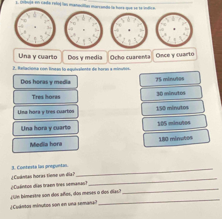 Dibuja en cada reloj las manecillas marcando la hora que se te indica.




Una y cuarto Dos y media Ocho cuarenta Once y cuarto
2. Relaciona con líneas lo equivalente de horas a minutos.
Dos horas y media
75 minutos
Tres horas 30 minutos
Una hora y tres cuartos 150 minutos
Una hora y cuarto 105 minutos
Media hora 180 minutos
3. Contesta las preguntas._
¿Cuántas horas tiene un día?
¿Cuántos días traen tres semanas?
_
¿Un bimestre son dos años, dos meses o dos días?
_
¿Cuántos minutos son en una semana?
_