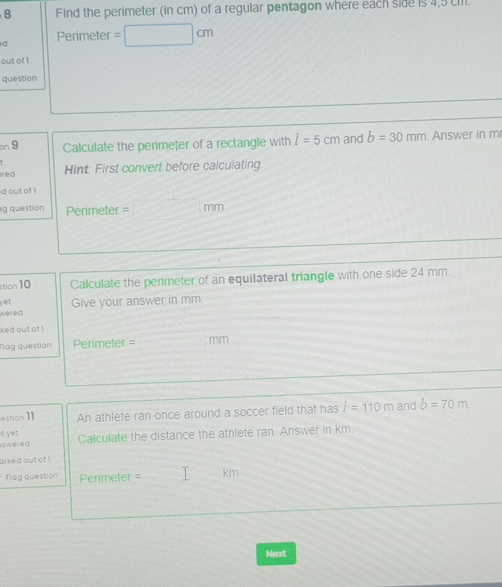 Find the perimeter (in cm) of a regular pentagon where each side is 4,5 c. 
d Perimeter . =| □ cm
out of 1 
question 
on 9 Calculate the perimeter of a rectangle with l=5cm and b=30mm. Answer in m
red Hint: First convert before calculating. 
d out of 1 
g question Perimeter = mm 
stion 10 Calculate the perimeter of an equilateral triangle with one side 24 mm. 
yet 
wered Give your answer in mm. 
ked out of 1 
Tlag question Perimeter = mm 
estion ]1 An athlete ran once around a soccer field that has l=110m and b=70m. 
t yet 
swered Calculate the distance the athlete ran. Answer in km. 
arked out of 1 
Flag question Perimeter = 
km 
Next