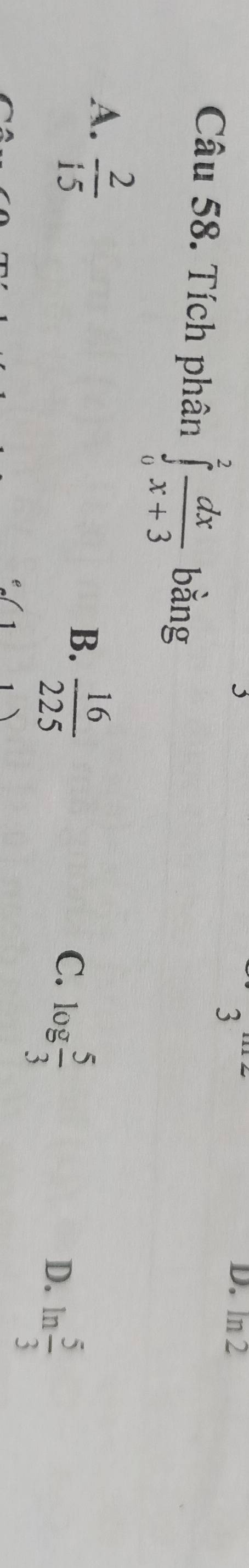 ln 2
Câu 58. Tích phân ∈tlimits _0^(2frac dx)x+3 bằng
A.  2/15 
B.  16/225 
C. log  5/3 
D. ln  5/3 