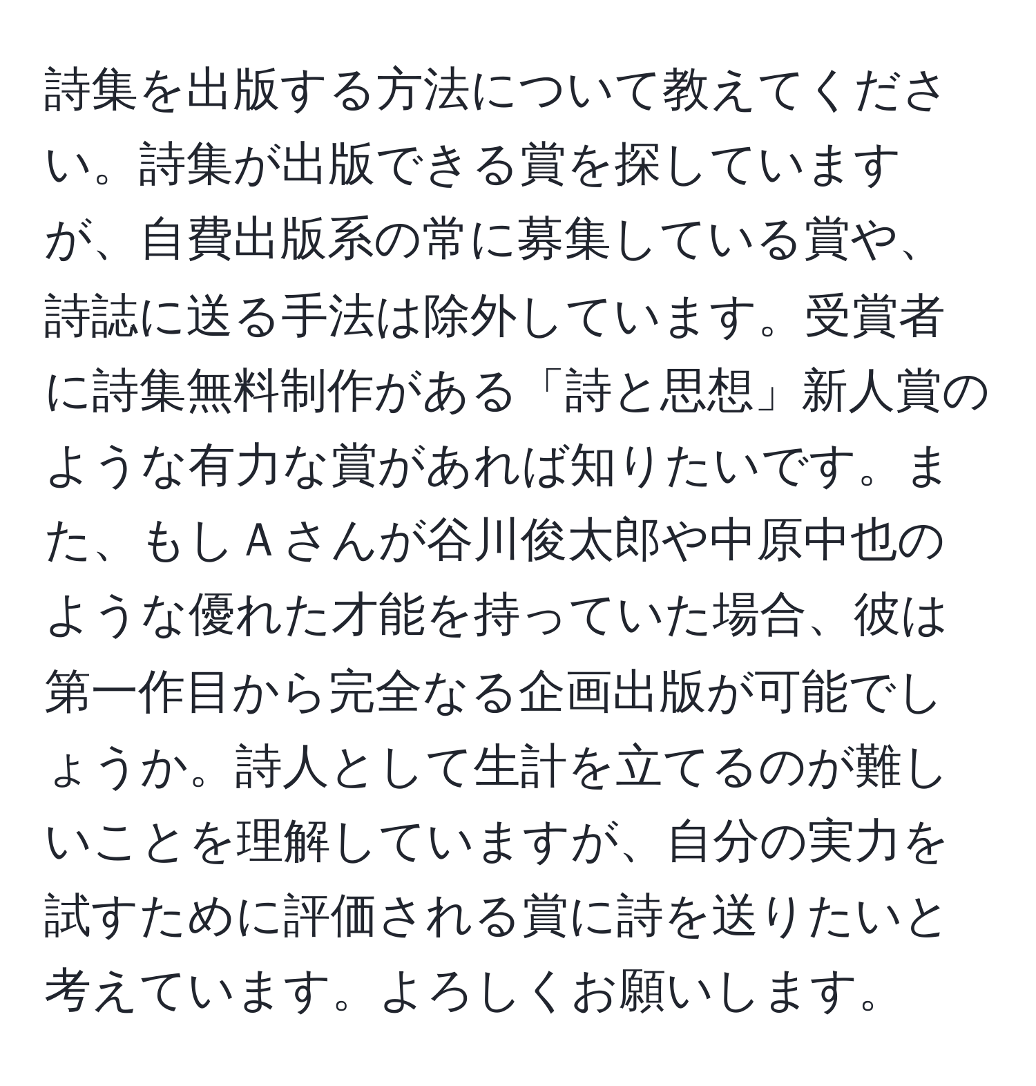 詩集を出版する方法について教えてください。詩集が出版できる賞を探していますが、自費出版系の常に募集している賞や、詩誌に送る手法は除外しています。受賞者に詩集無料制作がある「詩と思想」新人賞のような有力な賞があれば知りたいです。また、もしＡさんが谷川俊太郎や中原中也のような優れた才能を持っていた場合、彼は第一作目から完全なる企画出版が可能でしょうか。詩人として生計を立てるのが難しいことを理解していますが、自分の実力を試すために評価される賞に詩を送りたいと考えています。よろしくお願いします。