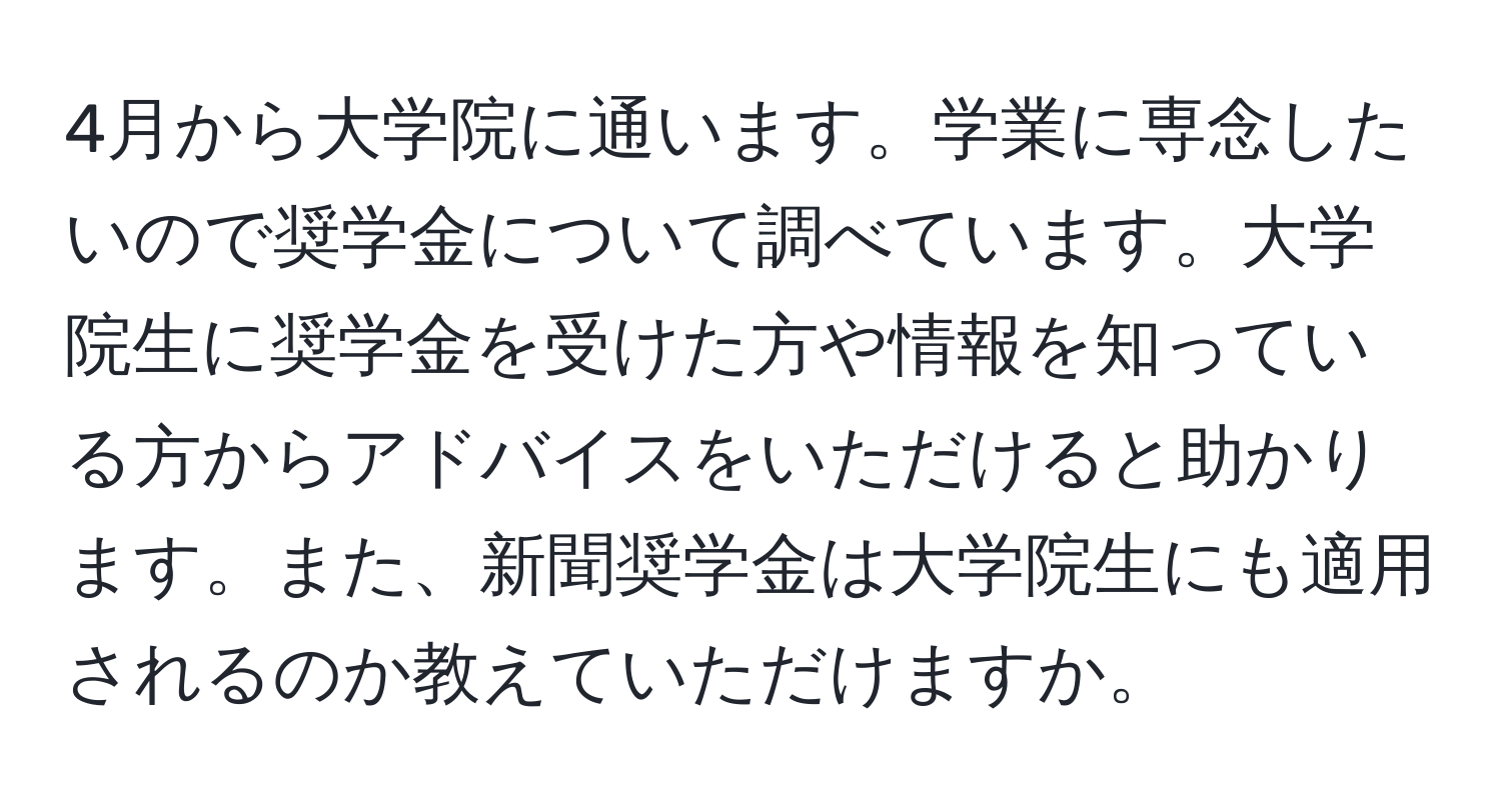 4月から大学院に通います。学業に専念したいので奨学金について調べています。大学院生に奨学金を受けた方や情報を知っている方からアドバイスをいただけると助かります。また、新聞奨学金は大学院生にも適用されるのか教えていただけますか。