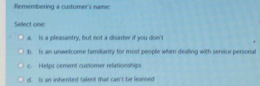 Remembering a customer's name:
Select one:
a. Is a pleasantry, but not a disaster if you don't
b. Is an unwelcome familiarity for most people when dealing with service personal
c. Helps cement customer relationships
d. Is an inherited talent that can't be learned