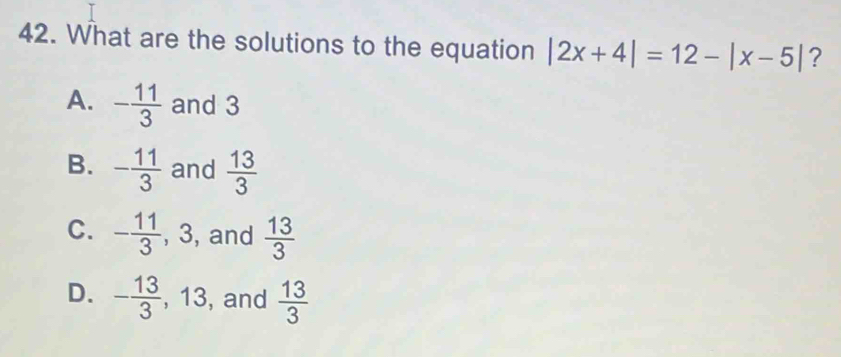 What are the solutions to the equation |2x+4|=12-|x-5| ?
A. - 11/3  and 3
B. - 11/3  and  13/3 
C. - 11/3 , 3 , and  13/3 
D. - 13/3 , 13 , and  13/3 