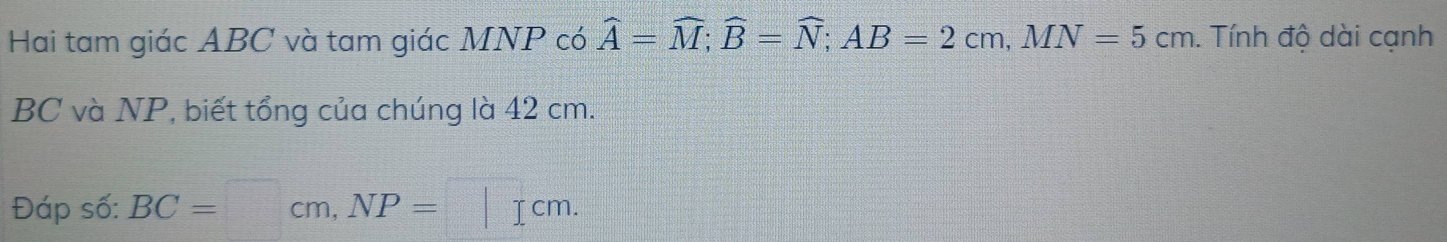 Hai tam giác ABC và tam giác MNP có widehat A=widehat M; widehat B=widehat N; AB=2cm, MN=5cm. . Tính độ dài cạnh
BC và NP, biết tổng của chúng là 42 cm. 
Đáp số: BC=  □ /□°  cm, NP=□ cm.