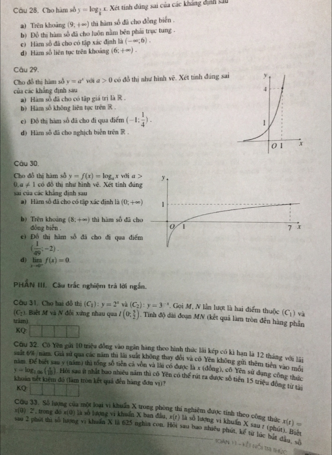 Cho hàm số y=log _ 3/8  x. Xét tính đúng sai của các khăng dịnh sau
a) Trên khoảng (9;+∈fty ) thì hàm số đã cho đồng biến .
b) Đồ thị hàm số đã cho luôn nằm bên phải trục tung .
c) Hàm số đã cho có tập xác định là (-∈fty ;6).
d) Hàm số liên tục trên khoảng (6;+∈fty ).
Câu 29.
Cho đồ thị hàm số y=a^x với l>0 có đồ thị như hình vẽ. Xét tính đúng sai
của các khẳng định sau
a) Hàm số đã cho có tập giá trị là R .
b) Hàm số không liên tục trên R .
c) Đồ thị hàm số đã cho đi qua điểm (-1; 1/4 ).
d) Hàm số đã cho nghịch biên trên R .
Câu 30.
Cho đồ thị hàm số y=f(x)=log _ax với a  >
0. a!= 1codo thị như hình vê. Xét tính đún
sai của các khẳng định sau
a) Hàm số đã cho có tập xác định là (0;+∈fty )
b) Trên khoảng (8;+∈fty ) thì hàm số đã ch
đồng biến .
c) Đồ thị hàm số đã cho đi qua điể
( 1/49 ;-2).
d) limlimits _xto 0^+f(x)=0.
PHẤN III. Câu trắc nghiệm trả lời ngắn.
Câu 31. Cho hai đồ thị (C_1):y=2^x và (C_2):y=3^(-x). Gọi M, N lần lượt là hai điểm thuộc (C_1) và
(C_2.  Biết M và N đối xứng nhau qua I(0; 5/2 ). Tính độ dài đoạn MN (kết quả làm tròn đến hàng phần
trăm)
KQ:
Cầu 32. Cô Yên gửi 10 triệu đồng vào ngân hàng theo hình thức lãi kép có kì hạn là 12 tháng với lãi
suất 6% /năm. Giả sử qua các năm thì lãi suất không thay đồi và cô Yên không gửi thêm tiên vào mỗi
năm. Để b au y (năm) thì tổng số tiền cả vốn và lãi có được là x (đồng), cô Yên sử dụng công thức
y=log _1 ( x/10 ). Hỏi sau ít nhất bao nhiều năm thì cô Yên có thể rút ra dược số tiền 15 triệu đồng từ tài
khoản tiết kiệm đó (làm tròn kết quả đến hàng đơn vị)?
KQ
1
Cầu 33. Số lượng của một loại vi khuẩn X trong phòng thí nghiệm được tính theo công thức x(t)=
x(0)· 2^1 , trong đó x(0) là số lượng vi khuẩn X ban đầu, x(r) là số lượng vi khuẩn X sau 1 (phút). Biếu
sau 2 phút thì số lượng vi khuẩn X là 625 nghìn con. Hỏi sau bao nhiều phút, ke^2 từ lúc bắt đầu, số