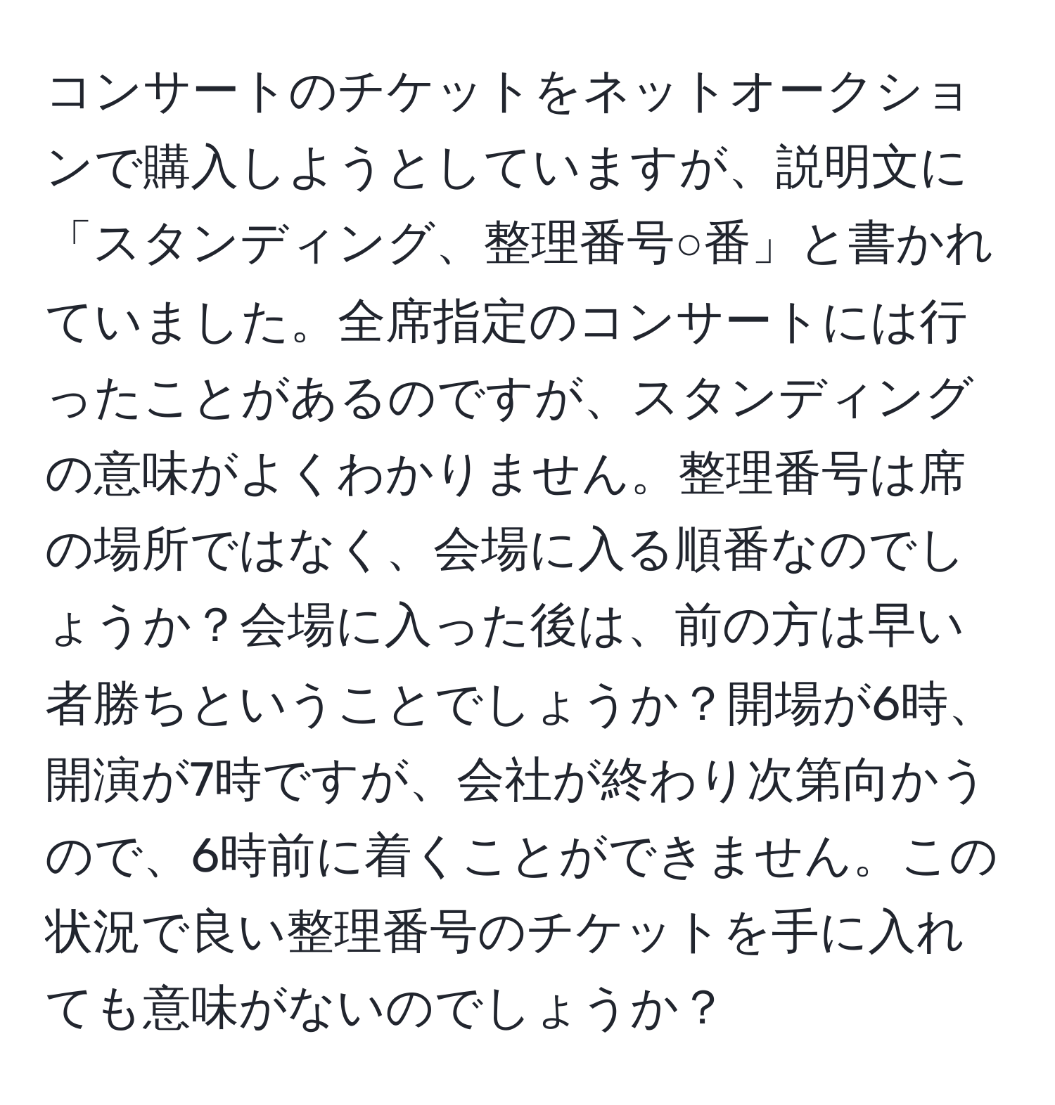 コンサートのチケットをネットオークションで購入しようとしていますが、説明文に「スタンディング、整理番号○番」と書かれていました。全席指定のコンサートには行ったことがあるのですが、スタンディングの意味がよくわかりません。整理番号は席の場所ではなく、会場に入る順番なのでしょうか？会場に入った後は、前の方は早い者勝ちということでしょうか？開場が6時、開演が7時ですが、会社が終わり次第向かうので、6時前に着くことができません。この状況で良い整理番号のチケットを手に入れても意味がないのでしょうか？