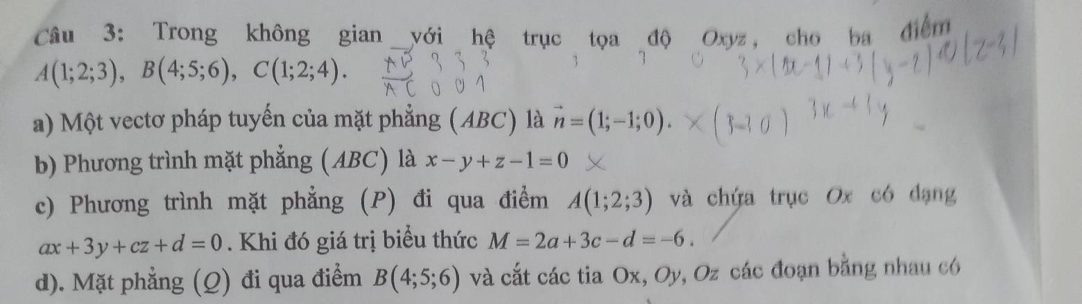 Trong không gian với hệ trục tọa độ Oxyz, cho ba điểm
A(1;2;3), B(4;5;6), C(1;2;4).
a) Một vectơ pháp tuyến của mặt phẳng (ABC) là vector n=(1;-1;0). 
b) Phương trình mặt phẳng (ABC) là x-y+z-1=0
c) Phương trình mặt phẳng (P) đi qua điểm A(1;2;3) và chứa trục Ox có dạng
ax+3y+cz+d=0. Khi đó giá trị biểu thức M=2a+3c-d=-6.
d). Mặt phẳng (Q) đi qua điểm B(4;5;6) và cắt các tia Ox, Oy, Oz các đoạn bằng nhau có