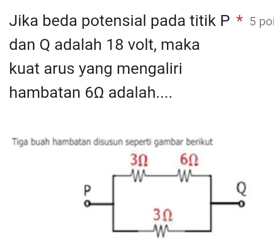 Jika beda potensial pada titik P * 5 po 
dan Q adalah 18 volt, maka 
kuat arus yang mengaliri 
hambatan 6Ω adalah.... 
Tiga buah hambatan disusun seperti gambar berikut