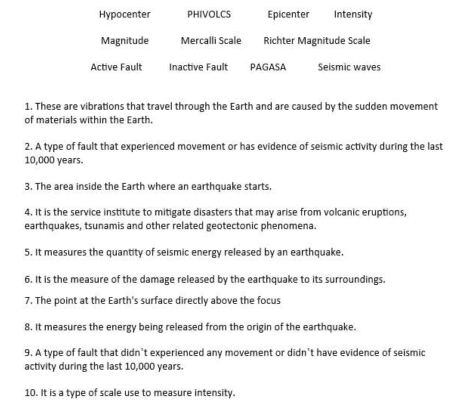 Hypocenter PHIVOLCS Epicenter Intensity
Magnitude Mercalli Scale Richter Magnitude Scale
Active Fault Inactive Fault PAGASA Seismic waves
1. These are vibrations that travel through the Earth and are caused by the sudden movement
of materials within the Earth.
2. A type of fault that experienced movement or has evidence of seismic activity during the last
10,000 years.
3. The area inside the Earth where an earthquake starts.
4. It is the service institute to mitigate disasters that may arise from volcanic eruptions
earthquakes, tsunamis and other related geotectonic phenomena.
5. It measures the quantity of seismic energy released by an earthquake.
6. It is the measure of the damage released by the earthquake to its surroundings.
7. The point at the Earth's surface directly above the focus
8. It measures the energy being released from the origin of the earthquake.
9. A type of fault that didn’t experienced any movement or didn’t have evidence of seismic
activity during the last 10,000 years.
10. It is a type of scale use to measure intensity.