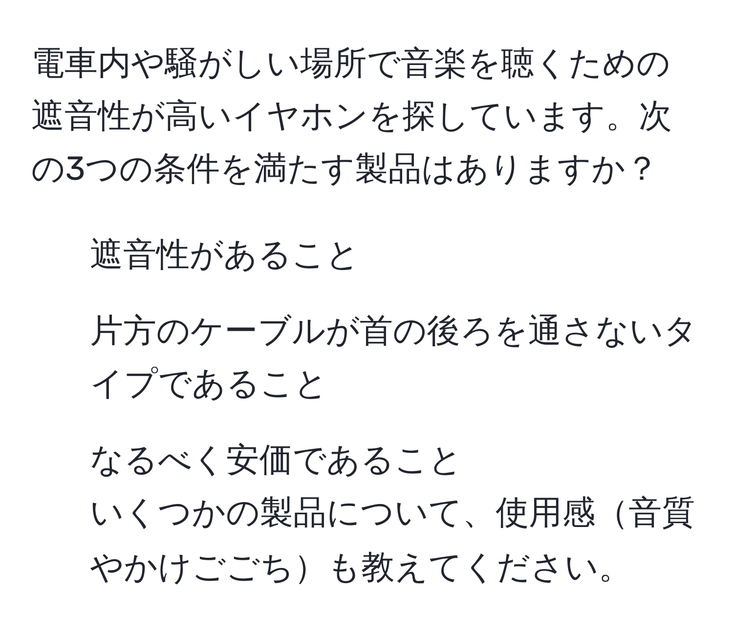 電車内や騒がしい場所で音楽を聴くための遮音性が高いイヤホンを探しています。次の3つの条件を満たす製品はありますか？  
1. 遮音性があること  
2. 片方のケーブルが首の後ろを通さないタイプであること  
3. なるべく安価であること  
いくつかの製品について、使用感音質やかけごごちも教えてください。