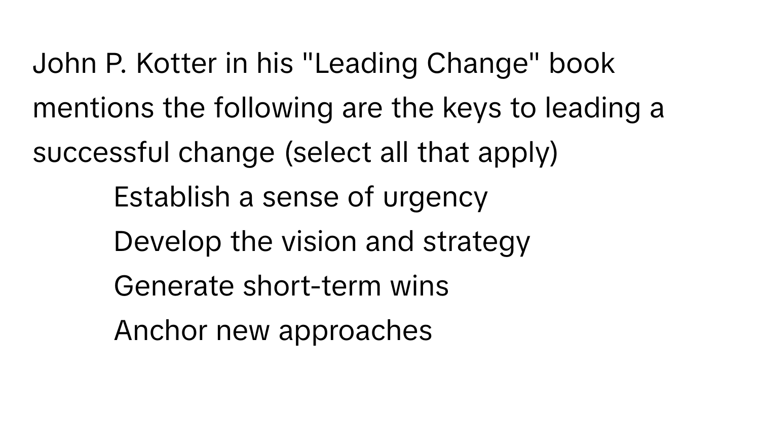 John P. Kotter in his "Leading Change" book mentions the following are the keys to leading a successful change (select all that apply)

1) Establish a sense of urgency 
2) Develop the vision and strategy 
3) Generate short-term wins 
4) Anchor new approaches