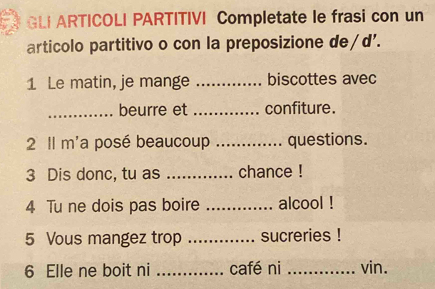 GLI ARTICOLI PARTITIVI Completate le frasi con un 
articolo partitivo o con la preposizione de/d'. 
1 Le matin, je mange _biscottes avec 
_beurre et _confiture. 
2 Il m'a posé beaucoup _questions. 
3 Dis donc, tu as _chance ! 
4 Tu ne dois pas boire _alcool ! 
5 Vous mangez trop _sucreries ! 
6 Elle ne boit ni _café ni _vin.