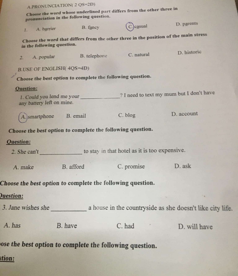 PRONUNCIATION( 2 QS=2Đ)
Choose the word whose underlined part differs from the other three in
pronunciation in the following question.
1. A. barrier B. fancy C.)casual D. parents
Choose the word that differs from the other three in the position of the main stress
in the following question.
2. , A. popular B. telephone C. natural D. historic
B.USE OF ENGLISH( 4QS=4Đ)
Choose the best option to complete the following question.
Question:
1. Could you lend me your_ ? I need to text my mum but I don't have
any battery left on mine.
A. smartphone B. email C. blog D. account
Choose the best option to complete the following question.
Question:
2. She can't_ to stay in that hotel as it is too expensive.
A. make B. afford C. promise D. ask
Choose the best option to complete the following question.
Question:
3. Jane wishes she_ a house in the countryside as she doesn't like city life.
A. has B. have C. had D. will have
pose the best option to complete the following question.
stion: